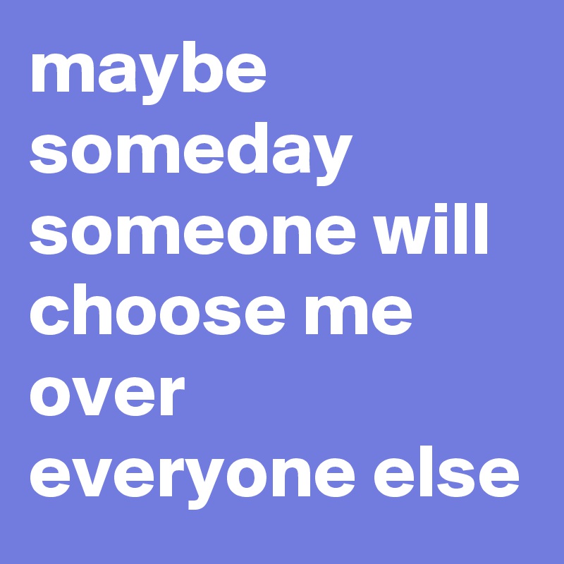 maybe someday someone will choose me over everyone else