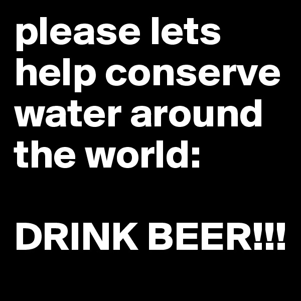 please lets help conserve water around the world:

DRINK BEER!!!
