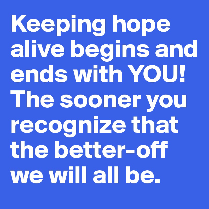 Keeping hope alive begins and ends with YOU! The sooner you recognize that the better-off we will all be.