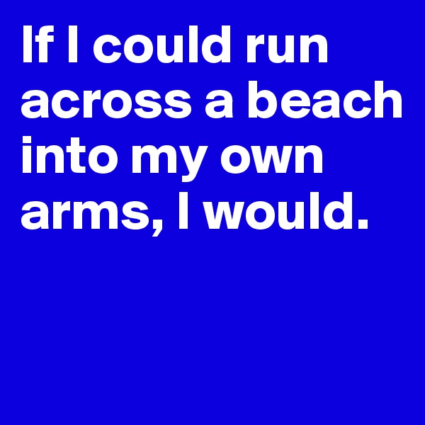 If I could run across a beach into my own arms, I would.

