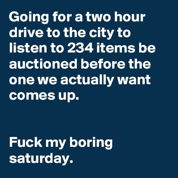 Going for a two hour drive to the city to listen to 234 items be auctioned before the one we actually want comes up.


Fuck my boring saturday.
