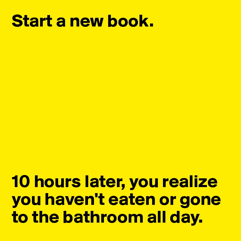 Start a new book.








10 hours later, you realize you haven't eaten or gone to the bathroom all day. 