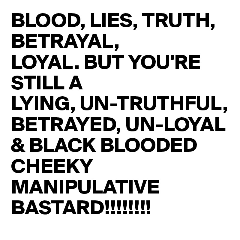 BLOOD, LIES, TRUTH, BETRAYAL, 
LOYAL. BUT YOU'RE STILL A
LYING, UN-TRUTHFUL, BETRAYED, UN-LOYAL & BLACK BLOODED CHEEKY MANIPULATIVE BASTARD!!!!!!!!
