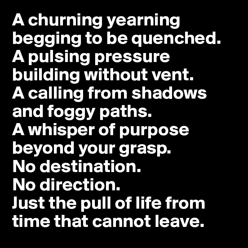 A churning yearning begging to be quenched. A pulsing pressure building without vent. 
A calling from shadows and foggy paths. 
A whisper of purpose beyond your grasp. 
No destination. 
No direction. 
Just the pull of life from time that cannot leave. 