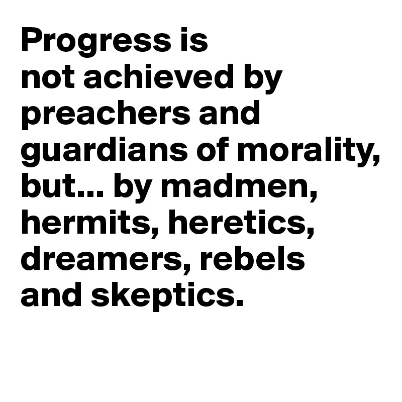 Progress is 
not achieved by preachers and guardians of morality, but... by madmen, hermits, heretics, dreamers, rebels 
and skeptics.
