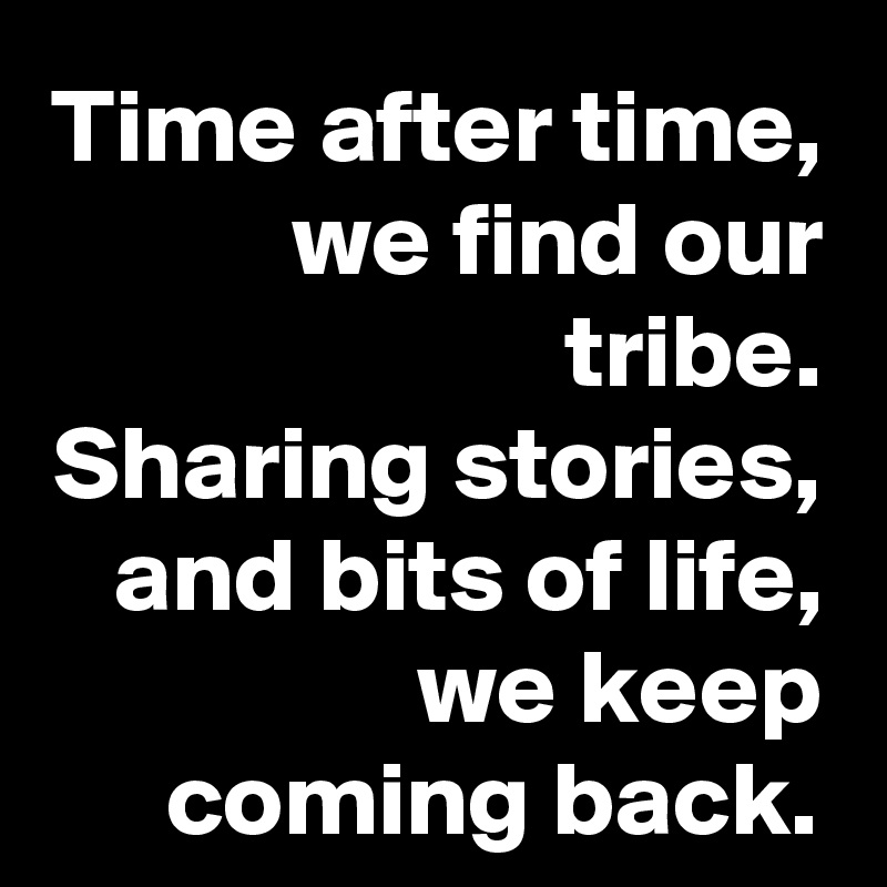 Time after time,
we find our tribe.
Sharing stories,
and bits of life,
we keep coming back.