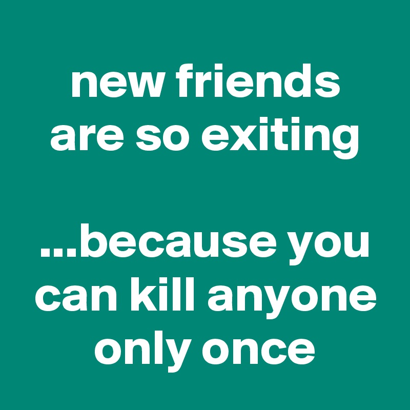  new friends
 are so exiting

 ...because you
 can kill anyone
 only once
