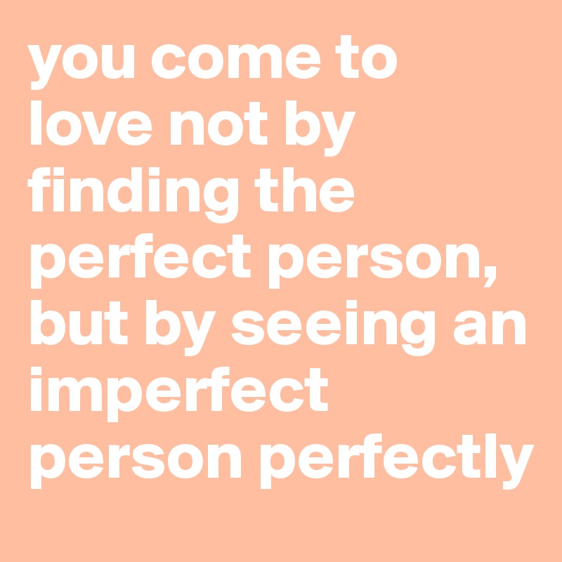 you come to love not by finding the perfect person, but by seeing an imperfect person perfectly