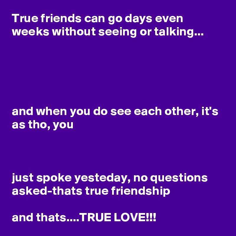True friends can go days even weeks without seeing or talking...





and when you do see each other, it's as tho, you 



just spoke yesteday, no questions asked-thats true friendship

and thats....TRUE LOVE!!!