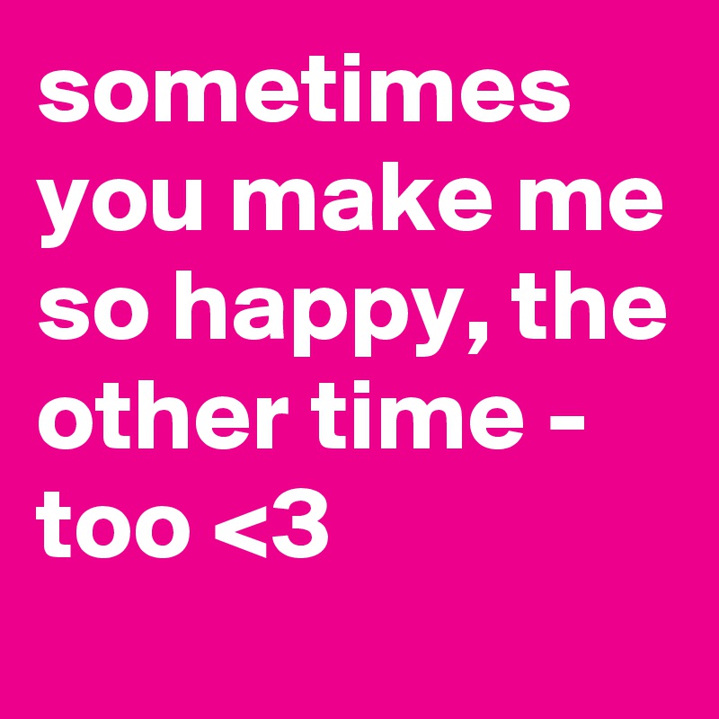 sometimes you make me so happy, the other time -
too <3