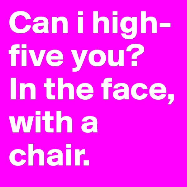 Can i high-five you? In the face, with a chair.