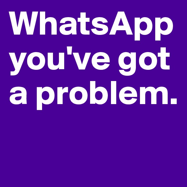 WhatsApp you've got a problem. 
