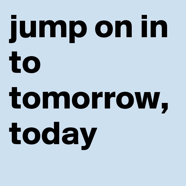 jump on in to tomorrow, today