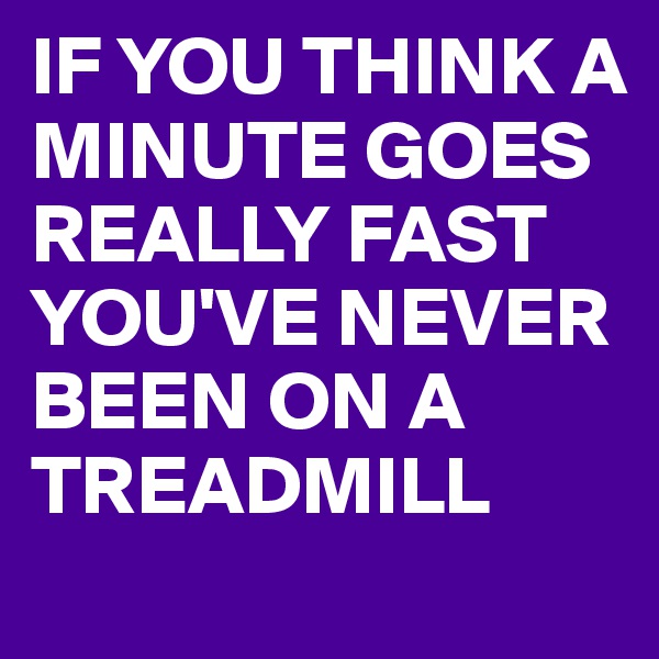 IF YOU THINK A MINUTE GOES REALLY FAST
YOU'VE NEVER BEEN ON A TREADMILL 