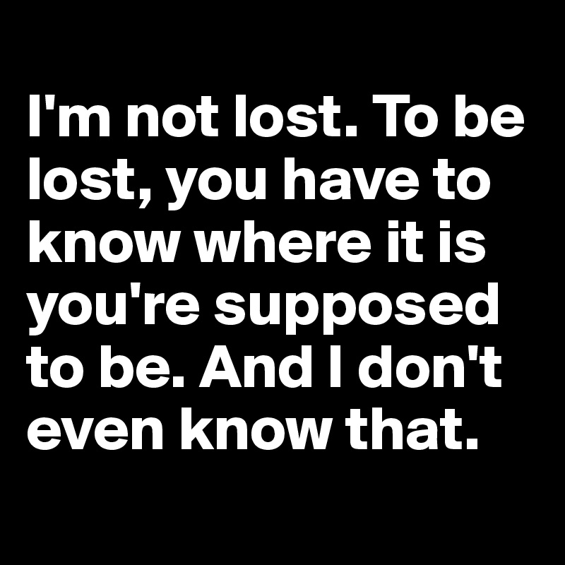 
I'm not lost. To be lost, you have to know where it is you're supposed to be. And I don't even know that.
