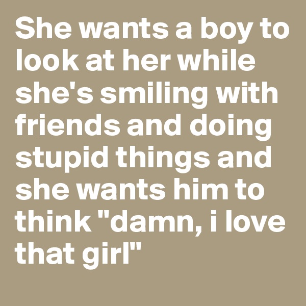 She wants a boy to look at her while she's smiling with friends and doing stupid things and she wants him to think "damn, i love that girl" 