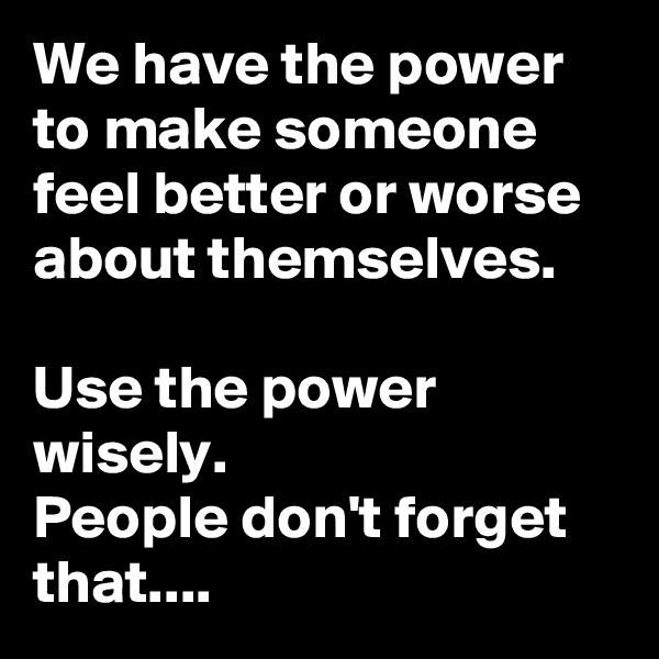 We have the power to make someone
feel better or worse about themselves.

Use the power wisely.
People don't forget that....