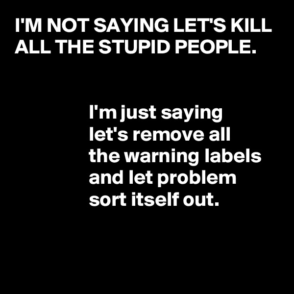 I'M NOT SAYING LET'S KILL ALL THE STUPID PEOPLE.


                  I'm just saying
                  let's remove all
                  the warning labels
                  and let problem 
                  sort itself out.


               