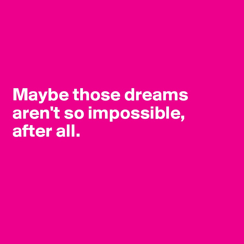 



Maybe those dreams aren't so impossible,
after all.




