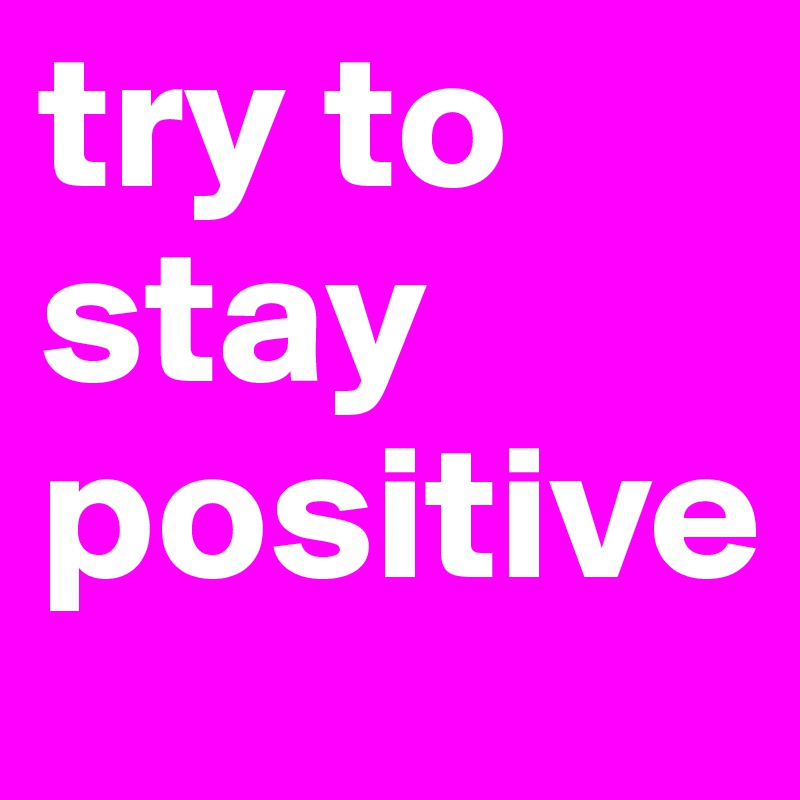 try to stay positive