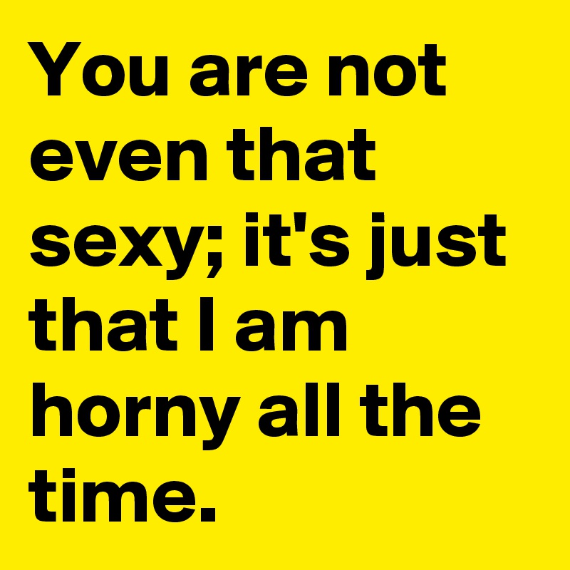 You are not even that sexy; it's just that I am horny all the time.