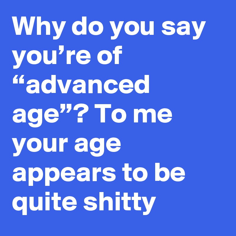 Why do you say you’re of “advanced age”? To me your age appears to be quite shitty