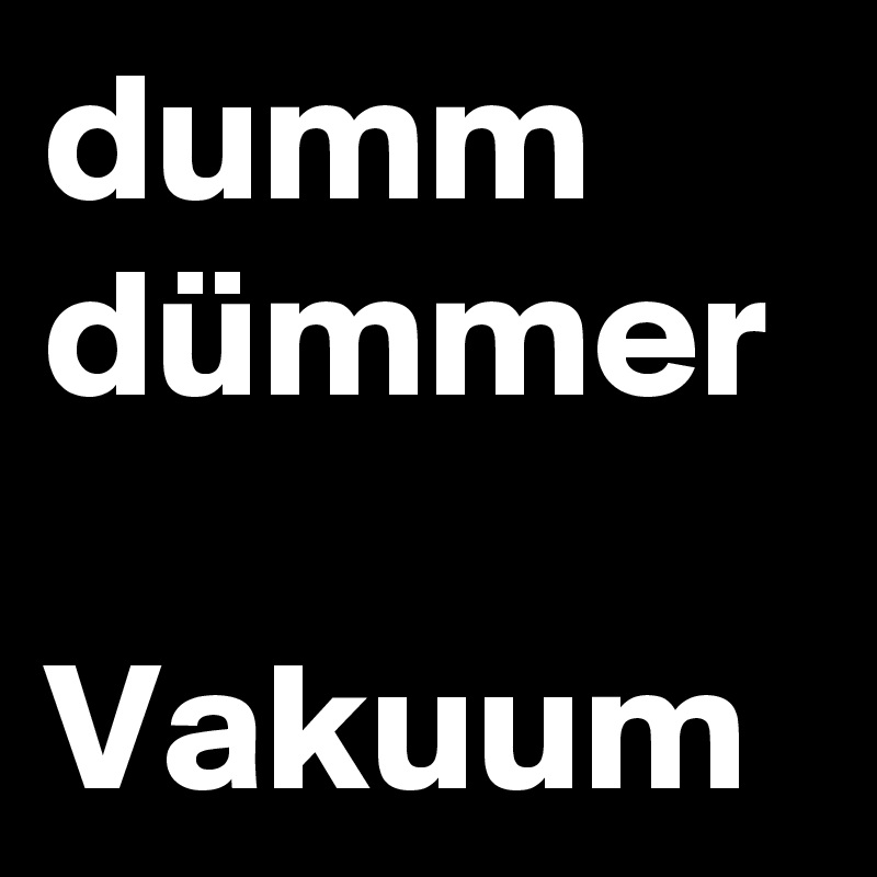 dumm
dümmer

Vakuum