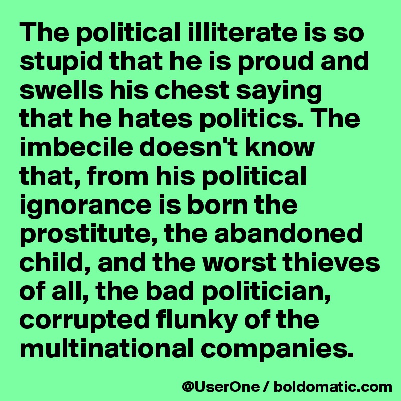 The political illiterate is so stupid that he is proud and swells his chest saying that he hates politics. The imbecile doesn't know that, from his political ignorance is born the prostitute, the abandoned child, and the worst thieves of all, the bad politician, corrupted flunky of the multinational companies.