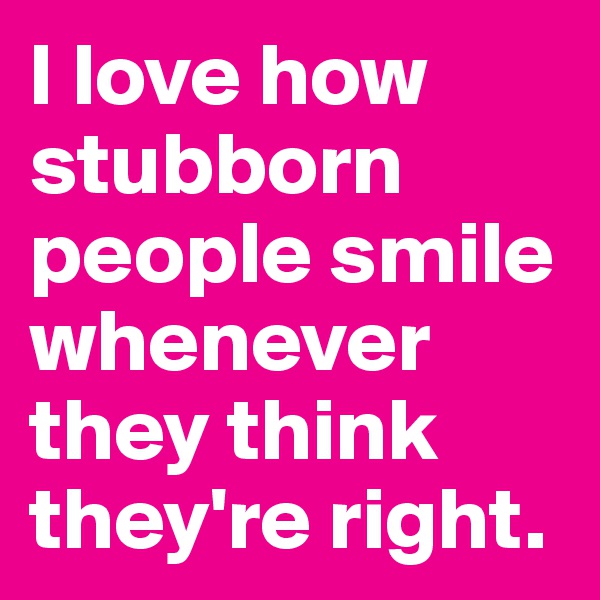 I love how stubborn people smile whenever they think they're right.