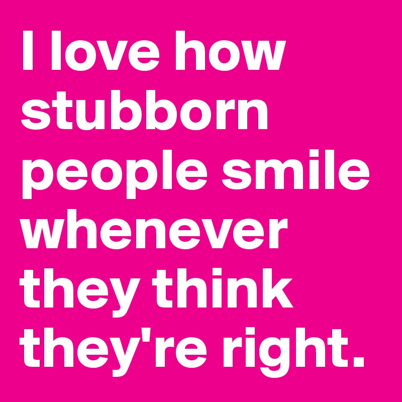 I love how stubborn people smile whenever they think they're right.
