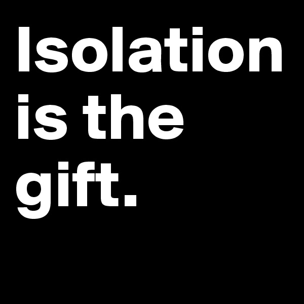 Isolation is the gift.
