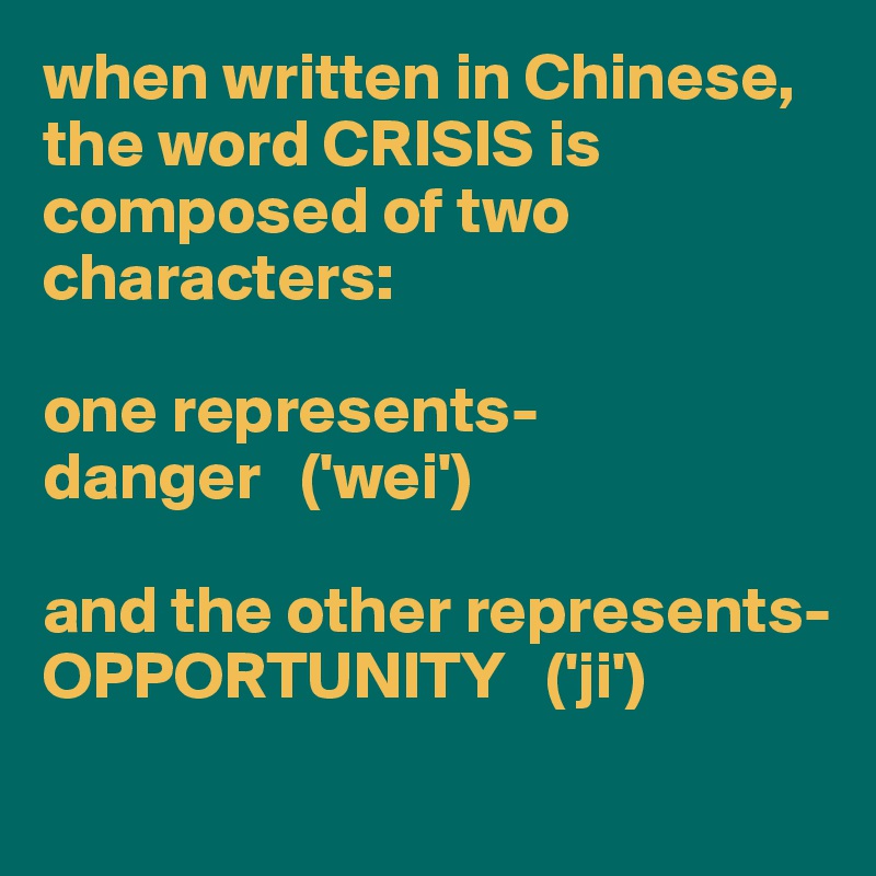 when written in Chinese, 
the word CRISIS is composed of two characters: 

one represents-
danger   ('wei')

and the other represents-
OPPORTUNITY   ('ji')
