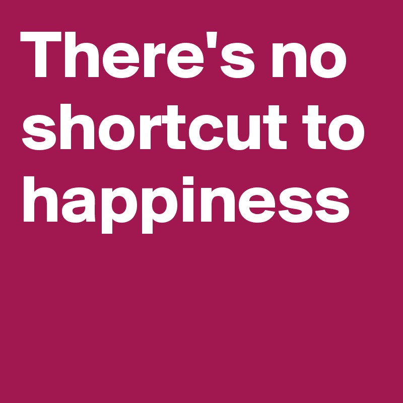 There's no shortcut to happiness 

