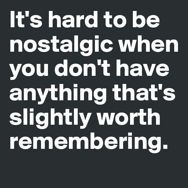 It's hard to be 
nostalgic when 
you don't have 
anything that's 
slightly worth 
remembering. 