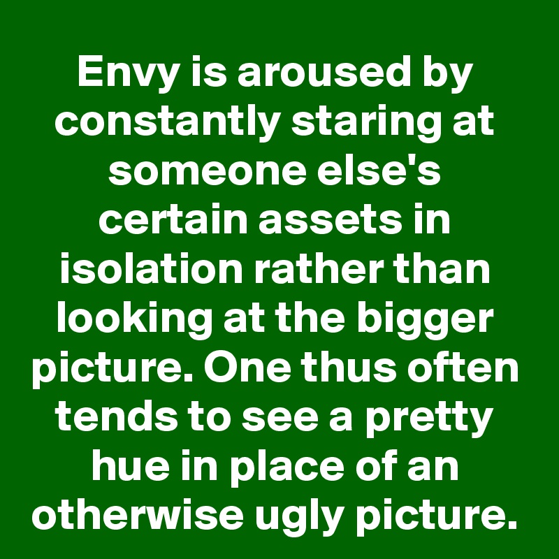 Envy is aroused by constantly staring at someone else's certain assets in isolation rather than looking at the bigger picture. One thus often tends to see a pretty hue in place of an otherwise ugly picture.