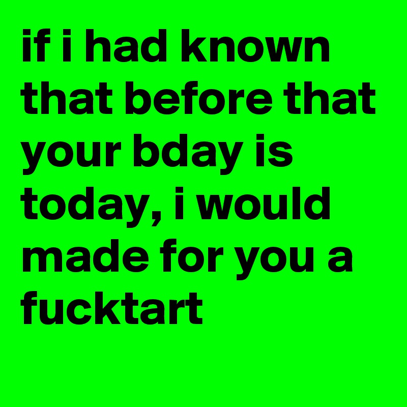 if i had known that before that your bday is today, i would made for you a fucktart