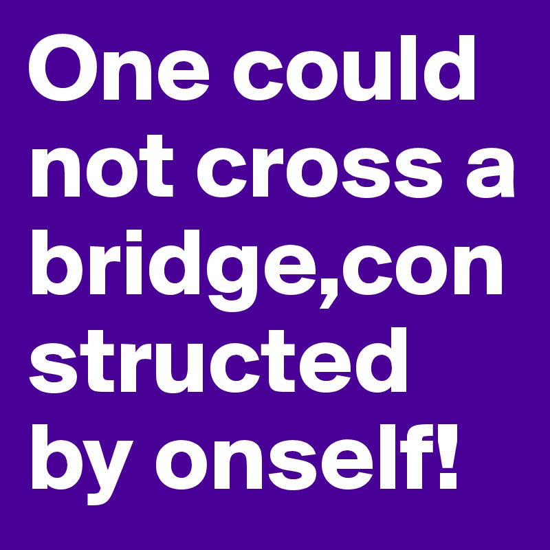 One could not cross a bridge,constructed by onself!