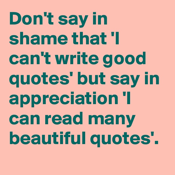 Don't say in shame that 'I can't write good quotes' but say in appreciation 'I can read many beautiful quotes'.