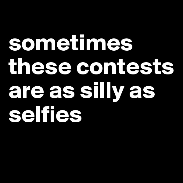 
sometimes these contests are as silly as selfies 
