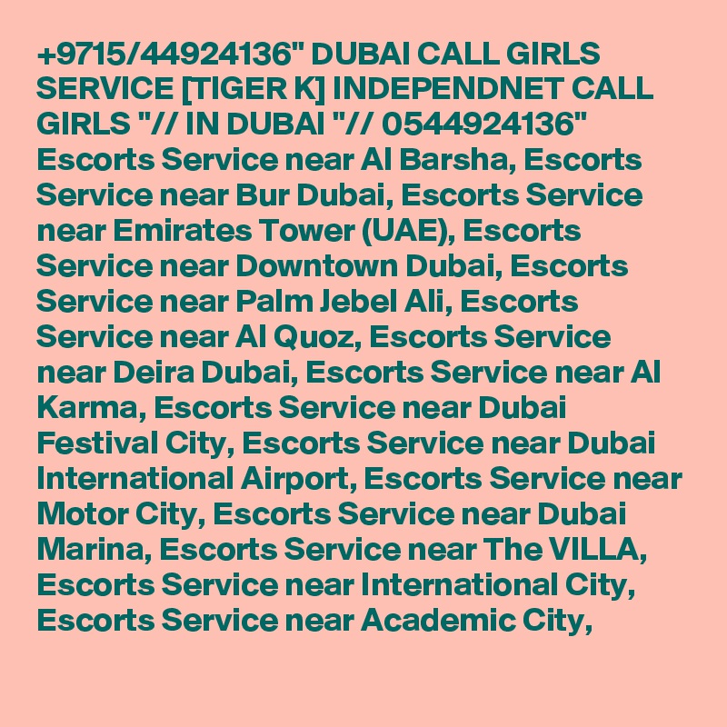 +9715/44924136" DUBAI CALL GIRLS SERVICE [TIGER K] INDEPENDNET CALL GIRLS "// IN DUBAI "// 0544924136" Escorts Service near Al Barsha, Escorts Service near Bur Dubai, Escorts Service near Emirates Tower (UAE), Escorts Service near Downtown Dubai, Escorts Service near Palm Jebel Ali, Escorts Service near Al Quoz, Escorts Service near Deira Dubai, Escorts Service near Al Karma, Escorts Service near Dubai Festival City, Escorts Service near Dubai International Airport, Escorts Service near Motor City, Escorts Service near Dubai Marina, Escorts Service near The VILLA, Escorts Service near International City, Escorts Service near Academic City,