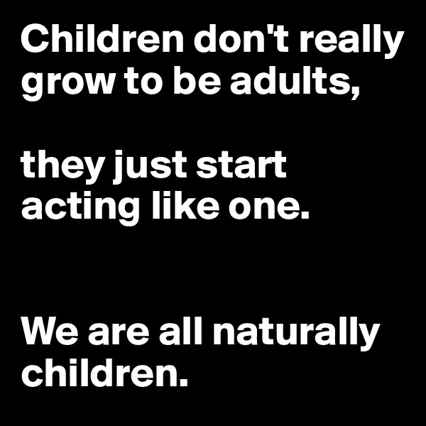 Children don't really grow to be adults, 

they just start acting like one. 


We are all naturally children.