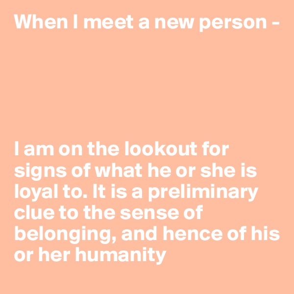 When I meet a new person -




                                                                    I am on the lookout for signs of what he or she is loyal to. It is a preliminary clue to the sense of belonging, and hence of his or her humanity