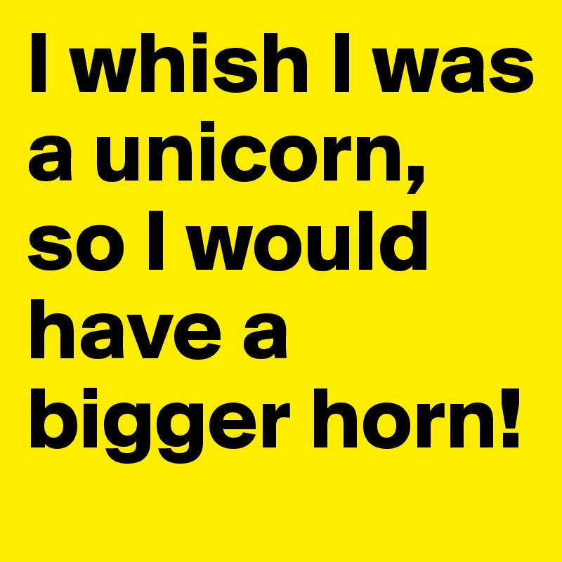I whish I was a unicorn, so I would have a bigger horn!