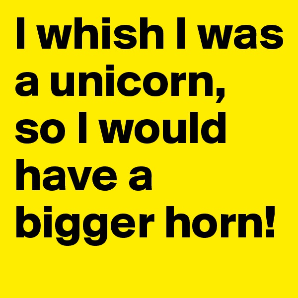 I whish I was a unicorn, so I would have a bigger horn!