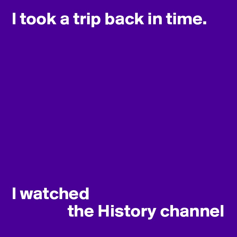 I took a trip back in time.









I watched
                the History channel