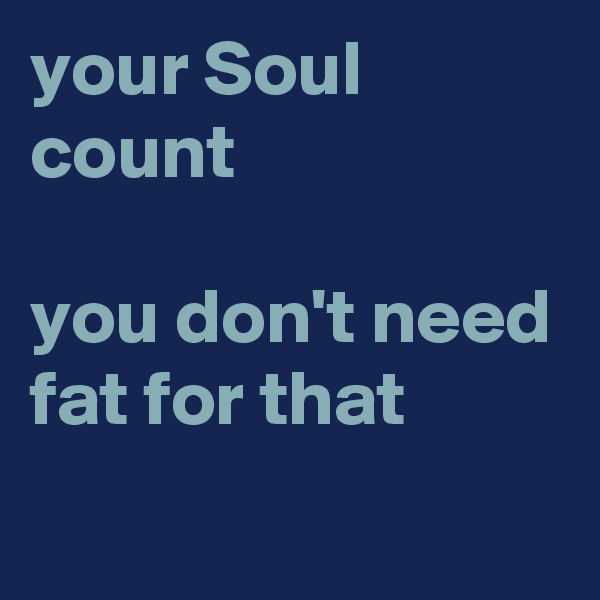 your Soul count 

you don't need fat for that

