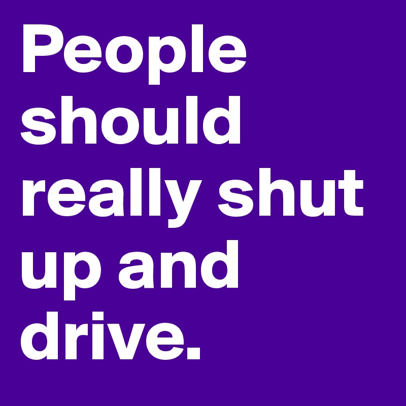 People should really shut up and drive.