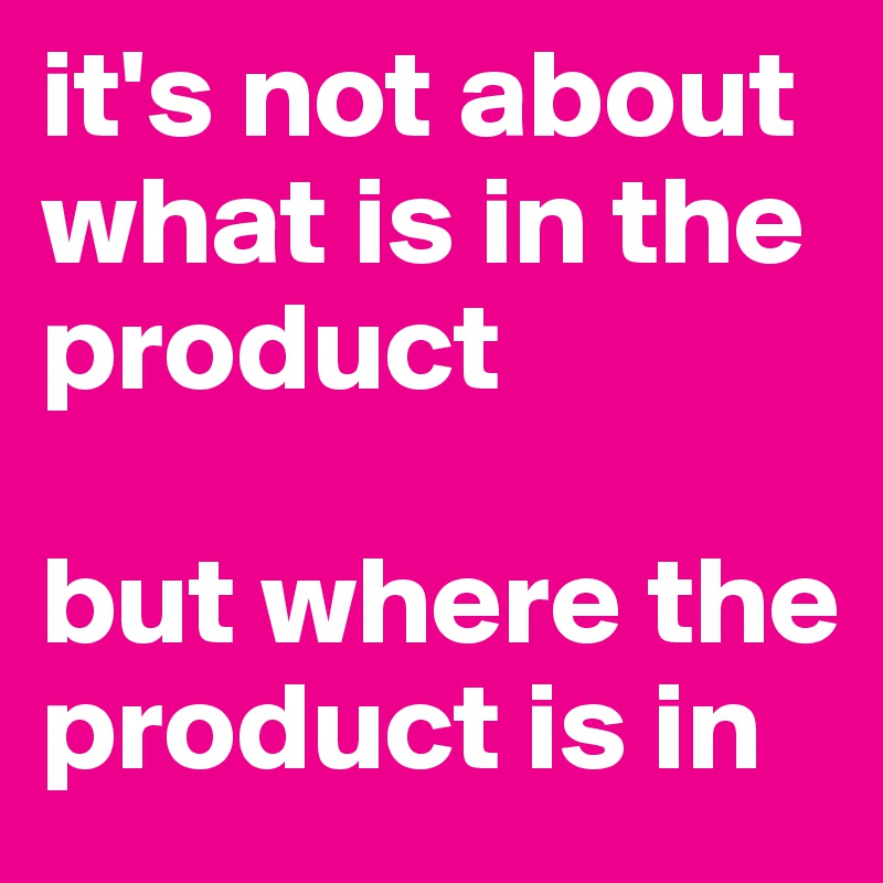 it's not about 
what is in the product

but where the product is in