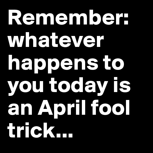 Remember: whatever happens to you today is an April fool trick...