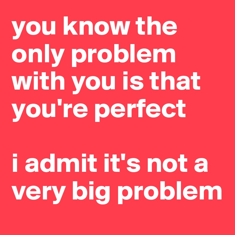 you know the only problem with you is that you're perfect

i admit it's not a very big problem